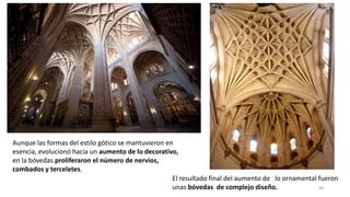 Aunque las formas del estilo gótico se mantuvieron en
esencia, evolucionó hacia un aumento de lo decorativo,
en la bóvedas proliferaron el número de nervios,
combados y terceletes.
98
El resultado final del aumento de lo ornamental fueron
unas bóvedas de complejo diseño.
 