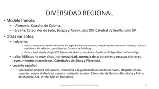 DIVERSIDAD REGIONAL
• Modelo francés:
• - Alemania. Catedral de Colonia.
• - España. Catedrales de León, Burgos y Toledo, siglo XIII. Catedral de Sevilla, siglo XV.
• Otras variantes:
• Inglaterra.
• Gótico temprano, desde mediados del siglo XIII. Horizontalidad, cabecera plana, ventana maestra, fachada
occidental sin relación con el interior. Catedral de Salisbury.
• Gótico final, desde el siglo XIV. Bóveda de abanico, arco tudor. Capilla del Colegio Real de Cambridge.
• Italia: Edificios no muy altos, horizontalidad, ausencia de arbotantes y escasas vidrieras,
revestimientos marmóreos. Catedrales de Siena y Florencia.
• Levante español.
• Concepción unitaria del espacio, tendencia a la igualdad de altura de las naves, delgadez en los
soportes, mayor diafanidad, aspecto macizo del exterior. Catedrales de Gerona, Barcelona y Palma
de Mallorca, Sta. Mª del Mar en Barcelona.
Antonio Casquet Chacón, Ave María Casa Madre 99
 
