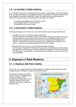 1.2.- La societat a l’edat moderna.
Es va mantenir l’estructura social estamental que hi havia a l’edat mitjana. Hi havia privilegiats,
el rei, la noblesa i el clergat, i no privilegiats, la resta de la població. No obstant, l’estament de
no privilegiats hi havia grans diferències. També van aparèixer alguns personatges que
actuaven al marge de la llei, com els bandolers, els pirates i els corsaris.
•La majoria de la població vivia i treballava al camp.
•La tecnologia agrària va evolucionar poc.
•El feudalisme va perviure al camp.
1.3.- L’economia a l’edat moderna.
A l’Europa dels segles XVI i XVII es van viure dues situacions econòmiques molt diferents:
1.El segle XVI va ser un període d’expansió econòmica.
Amb el creixement de les ciutats, iniciat a la baixa edat mitjana, es va produir un canvi en
el sistema econòmic: l’economia feudal va donar pas a un capitalisme inicial. Amb els
descobriments geogràfics l’activitat econòmica es va desplaçar de la Mediterrània a
l’Atlàntic. A més a més, es va portar a Europa molt or i plata trobats a Amèrica i hi va
haver un intercanvi de productes agrícoles entre Europa i Amèrica.
2.El segle XVII va ser, en canvi, un període de depressió econòmica.
Amb l’excepció d’Anglaterra i Holanda, Europa va patir un estancament econòmic al llarg
del segle XVII. La crisi no va ser només econòmica sinó general. El comerç i l’exportació
d’or van decaure, les epidèmies, les males collites eren freqüents i sovint hi havia crisis
de subsistències.
2. Espanya a l’Edat Moderna
2.1.- L’Espanya dels Reis Catòlics
A l’inici del s. XV, la península ibèrica estava dividida en 4 regnes cristians (Castella, Corona
d’Aragó, Navarra i Portugal) i el regne musulmà de Granada.
El matrimoni de Isabel de Castella i
Ferran d’Aragó va comportar la unió
d’aquests 2 regnes (1479),
posteriorment, aquests dos reis van
conquerir Granada (1492). Més
endavant van annexar el regne de
Navarra (1512).
2
 
