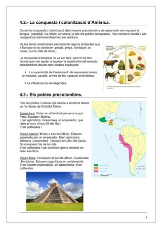 4.2.- La conquesta i colonització d’Amèrica.
Durant la conquesta i colonització dels imperis precolombins els espanyols van imposar la
llengua (castellà) i la religió (cristiana) a tots els pobles conquistats. Van construir ciutats i van
reorganitzat administrativament els territoris.
De les terres americanes van importar alguns productes que
a Europa no es coneixien: patata, pinya, tomàquet, or,
cacau, sucre, blat de moro,...
La conquesta d’Amèrica no va ser fàcil, però hi ha dos
factors que van ajudar a superar la superioritat del exercits
precolombins davant dels soldats espanyols:
 La superioritat de l’armament: els espanyols tenien,
armadures, cavalls, armes de foc i gossos ensinistrats.
 La influència de les llegendes.
4.3.- Els pobles precolombins.
Són els pobles i cultura que existia a Amèrica abans
de l’arribada de Cristòfol Colon.
Imperi Inca. Vivien en el territori que avui ocupa
Perú, Ecuador i Bolivia.
Eren agricultors. Governava un emperador, que
rebia el nom d’inca (fill del Sol).
Eren politeistes i
Imperi Asteca. Vivien a casi tot Mèxic. Estaven
governats per un emperador. Eren agricutors,
artesans i ceramistes. Destaca el cultiu del cacau.
No coneixien l’ús de la roda.
Eren politeistes i van construir grans temples on
feien sacrificis.
Imperi Maia. Ocupaven el sud de Mèxic, Guatemala
i Honduras. Estaven organitzats en ciutats-estat.
Eren experts matemàtics i en astronomia. Eren
politeistes.
5
 