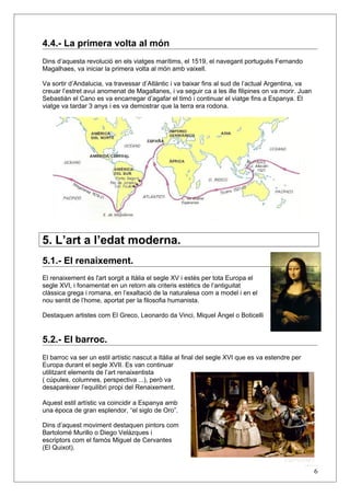 4.4.- La primera volta al món
Dins d’aquesta revolució en els viatges marítims, el 1519, el navegant portuguès Fernando
Magalhaes, va iniciar la primera volta al món amb vaixell.
Va sortir d’Andalucia, va travessar d’Atlàntic i va baixar fins al sud de l’actual Argentina, va
creuar l’estret avui anomenat de Magallanes, i va seguir ca a les ille filipines on va morir. Juan
Sebastiàn el Cano es va encarregar d’agafar el timó i continuar el viatge fins a Espanya. El
viatge va tardar 3 anys i es va demostrar que la terra era rodona.
5. L’art a l’edat moderna.
5.1.- El renaixement.
El renaixement és l'art sorgit a Itàlia el segle XV i estès per tota Europa el
segle XVI, i fonamentat en un retorn als criteris estètics de l’antiguitat
clàssica grega i romana, en l’exaltació de la naturalesa com a model i en el
nou sentit de l’home, aportat per la filosofia humanista.
Destaquen artistes com El Greco, Leonardo da Vinci, Miquel Àngel o Boticelli
5.2.- El barroc.
El barroc va ser un estil artístic nascut a Itàlia al final del segle XVI que es va estendre per
Europa durant el segle XVII. Es van continuar
utilitzant elements de l’art renaixentista
( cúpules, columnes, perspectiva ...), però va
desaparèixer l’equilibri propi del Renaixement.
Aquest estil artístic va coincidir a Espanya amb
una època de gran esplendor, “el siglo de Oro”.
Dins d’aquest moviment destaquen pintors com
Bartolomé Murillo o Diego Velázques i
escriptors com el famós Miguel de Cervantes
(El Quixot).
6
 