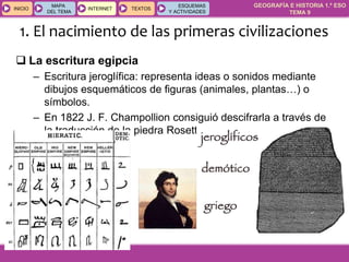 GEOGRAFÍA E HISTORIA 1.º ESO
TEMA 9
INICIOINICIO
MAPA
DEL TEMA
MAPA
DEL TEMA
INTERNETINTERNET TEXTOSTEXTOSTEXTOS
ESQUEMAS
Y ACTIVIDADES
ESQUEMAS
Y ACTIVIDADES
 La escritura egipcia
– Escritura jeroglífica: representa ideas o sonidos mediante
dibujos esquemáticos de figuras (animales, plantas…) o
símbolos.
– En 1822 J. F. Champollion consiguió descifrarla a través de
la traducción de la piedra Rosetta.
1. El nacimiento de las primeras civilizaciones
 