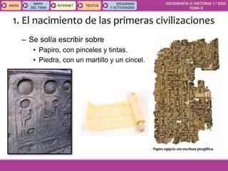 GEOGRAFÍA E HISTORIA 1.º ESO
TEMA 9
INICIOINICIO
MAPA
DEL TEMA
MAPA
DEL TEMA
INTERNETINTERNET TEXTOSTEXTOSTEXTOS
ESQUEMAS
Y ACTIVIDADES
ESQUEMAS
Y ACTIVIDADES
– Se solía escribir sobre
• Papiro, con pinceles y tintas.
• Piedra, con un martillo y un cincel.
1. El nacimiento de las primeras civilizaciones
 