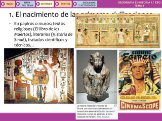 GEOGRAFÍA E HISTORIA 1.º ESO
TEMA 9
INICIOINICIO
MAPA
DEL TEMA
MAPA
DEL TEMA
INTERNETINTERNET TEXTOSTEXTOSTEXTOS
ESQUEMAS
Y ACTIVIDADES
ESQUEMAS
Y ACTIVIDADES
1. El nacimiento de las primeras civilizaciones
– En papiros o muros: textos
religiosos (El libro de los
Muertos), literarios (Historia de
Sinué), tratados científicos y
técnicos…
 
