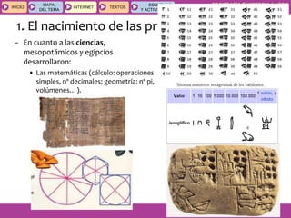 GEOGRAFÍA E HISTORIA 1.º ESO
TEMA 9
INICIOINICIO
MAPA
DEL TEMA
MAPA
DEL TEMA
INTERNETINTERNET TEXTOSTEXTOSTEXTOS
ESQUEMAS
Y ACTIVIDADES
ESQUEMAS
Y ACTIVIDADES
1. El nacimiento de las primeras civilizaciones
– En cuanto a las ciencias,
mesopotámicos y egipcios
desarrollaron:
• Las matemáticas (cálculo: operaciones
simples, nº decimales; geometría: nº pi,
volúmenes…).
 