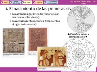 GEOGRAFÍA E HISTORIA 1.º ESO
TEMA 9
INICIOINICIO
MAPA
DEL TEMA
MAPA
DEL TEMA
INTERNETINTERNET TEXTOSTEXTOSTEXTOS
ESQUEMAS
Y ACTIVIDADES
ESQUEMAS
Y ACTIVIDADES
1. El nacimiento de las primeras civilizaciones
• La astronomía (eclipses, trayectoria solar,
calendario solar y lunar).
• La medicina (enfermedades, tratamientos,
cirugía, instrumental).
 Planisferio estelar y
calendario asirio 
 