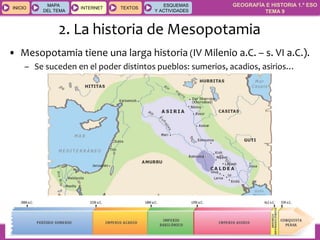 GEOGRAFÍA E HISTORIA 1.º ESO
TEMA 9
INICIOINICIO
MAPA
DEL TEMA
MAPA
DEL TEMA
INTERNETINTERNET TEXTOSTEXTOSTEXTOS
ESQUEMAS
Y ACTIVIDADES
ESQUEMAS
Y ACTIVIDADES
2. La historia de Mesopotamia
• Mesopotamia tiene una larga historia (IV Milenio a.C. – s. VI a.C.).
– Se suceden en el poder distintos pueblos: sumerios, acadios, asirios…
 