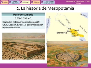 GEOGRAFÍA E HISTORIA 1.º ESO
TEMA 9
INICIOINICIO
MAPA
DEL TEMA
MAPA
DEL TEMA
INTERNETINTERNET TEXTOSTEXTOSTEXTOS
ESQUEMAS
Y ACTIVIDADES
ESQUEMAS
Y ACTIVIDADES
2. La historia de Mesopotamia
Periodo sumerio
3.500-2.330 a.C.
Ciudades-estado independientes (Ur,
Uruk, Lagash, Eridu…), gobernadas por
reyes-sacerdotes
 