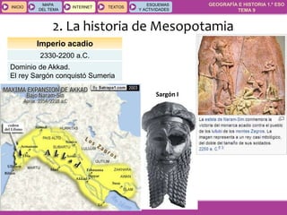 GEOGRAFÍA E HISTORIA 1.º ESO
TEMA 9
INICIOINICIO
MAPA
DEL TEMA
MAPA
DEL TEMA
INTERNETINTERNET TEXTOSTEXTOSTEXTOS
ESQUEMAS
Y ACTIVIDADES
ESQUEMAS
Y ACTIVIDADES
2. La historia de Mesopotamia
Imperio acadio
2330-2200 a.C.
Dominio de Akkad.
El rey Sargón conquistó Sumeria
Sargón I
 