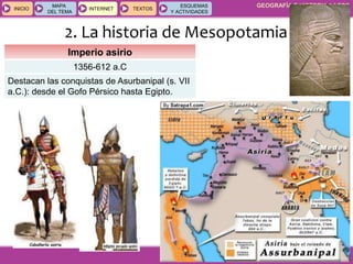 GEOGRAFÍA E HISTORIA 1.º ESO
TEMA 9
INICIOINICIO
MAPA
DEL TEMA
MAPA
DEL TEMA
INTERNETINTERNET TEXTOSTEXTOSTEXTOS
ESQUEMAS
Y ACTIVIDADES
ESQUEMAS
Y ACTIVIDADES
2. La historia de Mesopotamia
Imperio asirio
1356-612 a.C
Destacan las conquistas de Asurbanipal (s. VII
a.C.): desde el Gofo Pérsico hasta Egipto.
 