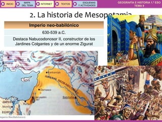 GEOGRAFÍA E HISTORIA 1.º ESO
TEMA 9
INICIOINICIO
MAPA
DEL TEMA
MAPA
DEL TEMA
INTERNETINTERNET TEXTOSTEXTOSTEXTOS
ESQUEMAS
Y ACTIVIDADES
ESQUEMAS
Y ACTIVIDADES
2. La historia de Mesopotamia
Imperio neo-babilónico
630-539 a.C.
Destaca Nabucodonosor II, constructor de los
Jardines Colgantes y de un enorme Zigurat
 