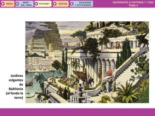 GEOGRAFÍA E HISTORIA 1.º ESO
TEMA 9
INICIOINICIO
MAPA
DEL TEMA
MAPA
DEL TEMA
INTERNETINTERNET TEXTOSTEXTOSTEXTOS
ESQUEMAS
Y ACTIVIDADES
ESQUEMAS
Y ACTIVIDADES
Jardines
colgantes
de
Babilonia
(al fondo la
torre)
 