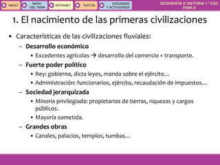 GEOGRAFÍA E HISTORIA 1.º ESO
TEMA 9
INICIOINICIO
MAPA
DEL TEMA
MAPA
DEL TEMA
INTERNETINTERNET TEXTOSTEXTOSTEXTOS
ESQUEMAS
Y ACTIVIDADES
ESQUEMAS
Y ACTIVIDADES
• Características de las civilizaciones fluviales:
– Desarrollo económico
• Excedentes agrícolas  desarrollo del comercio + transporte.
– Fuerte poder político
• Rey: gobierna, dicta leyes, manda sobre el ejército…
• Administración: funcionarios, ejército, recaudación de impuestos…
– Sociedad jerarquizada
• Minoría privilegiada: propietarios de tierras, riquezas y cargos
públicos.
• Mayoría sometida.
– Grandes obras
• Canales, palacios, templos, tumbas…
1. El nacimiento de las primeras civilizaciones
 