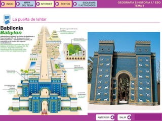 GEOGRAFÍA E HISTORIA 1.º ESO
TEMA 9
INICIOINICIO
MAPA
DEL TEMA
MAPA
DEL TEMA
INTERNETINTERNET TEXTOSTEXTOSTEXTOS
ESQUEMAS
Y ACTIVIDADES
ESQUEMAS
Y ACTIVIDADES
La puerta de Ishtar
SALIRSALIRANTERIORANTERIOR
 