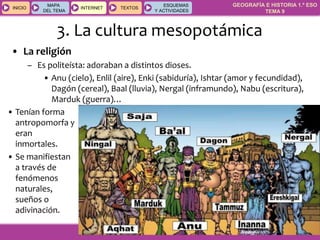 GEOGRAFÍA E HISTORIA 1.º ESO
TEMA 9
INICIOINICIO
MAPA
DEL TEMA
MAPA
DEL TEMA
INTERNETINTERNET TEXTOSTEXTOSTEXTOS
ESQUEMAS
Y ACTIVIDADES
ESQUEMAS
Y ACTIVIDADES
3. La cultura mesopotámica
• La religión
– Es politeísta: adoraban a distintos dioses.
• Anu (cielo), Enlil (aire), Enki (sabiduría), Ishtar (amor y fecundidad),
Dagón (cereal), Baal (lluvia), Nergal (inframundo), Nabu (escritura),
Marduk (guerra)…
• Tenían forma
antropomorfa y
eran
inmortales.
• Se manifiestan
a través de
fenómenos
naturales,
sueños o
adivinación.
 