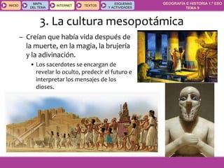 GEOGRAFÍA E HISTORIA 1.º ESO
TEMA 9
INICIOINICIO
MAPA
DEL TEMA
MAPA
DEL TEMA
INTERNETINTERNET TEXTOSTEXTOSTEXTOS
ESQUEMAS
Y ACTIVIDADES
ESQUEMAS
Y ACTIVIDADES
3. La cultura mesopotámica
– Creían que había vida después de
la muerte, en la magia, la brujería
y la adivinación.
• Los sacerdotes se encargan de
revelar lo oculto, predecir el futuro e
interpretar los mensajes de los
dioses.
 