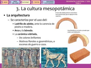GEOGRAFÍA E HISTORIA 1.º ESO
TEMA 9
INICIOINICIO
MAPA
DEL TEMA
MAPA
DEL TEMA
INTERNETINTERNET TEXTOSTEXTOSTEXTOS
ESQUEMAS
Y ACTIVIDADES
ESQUEMAS
Y ACTIVIDADES
3. La cultura mesopotámica
• La arquitectura
– Se caracteriza por el uso del:
• Ladrillo de adobe, ante la carencia de
piedra o madera.
• Arco y la bóveda.
• La cerámica vidriada,
– De colores brillantes
– Motivos florales o geométricos, o
escenas de guerra o caza.
 