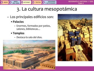 GEOGRAFÍA E HISTORIA 1.º ESO
TEMA 9
INICIOINICIO
MAPA
DEL TEMA
MAPA
DEL TEMA
INTERNETINTERNET TEXTOSTEXTOSTEXTOS
ESQUEMAS
Y ACTIVIDADES
ESQUEMAS
Y ACTIVIDADES
– Los principales edificios son:
•Palacios
– Enormes, formados por patios,
salones, bibliotecas…
•Templos
– Destaca la sala del dios.
3. La cultura mesopotámica
 