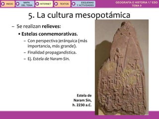 GEOGRAFÍA E HISTORIA 1.º ESO
TEMA 9
INICIOINICIO
MAPA
DEL TEMA
MAPA
DEL TEMA
INTERNETINTERNET TEXTOSTEXTOSTEXTOS
ESQUEMAS
Y ACTIVIDADES
ESQUEMAS
Y ACTIVIDADES
– Se realizan relieves:
•Estelas conmemorativas.
– Con perspectiva jerárquica (más
importancia, más grande).
– Finalidad propagandística.
– Ej. Estela de Naram-Sin.
Estela de
Naram Sin,
h. 2230 a.C.
5. La cultura mesopotámica
 