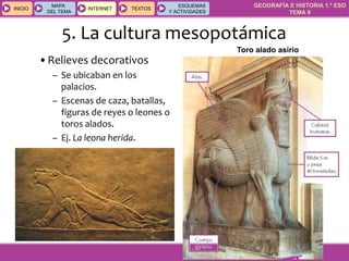 GEOGRAFÍA E HISTORIA 1.º ESO
TEMA 9
INICIOINICIO
MAPA
DEL TEMA
MAPA
DEL TEMA
INTERNETINTERNET TEXTOSTEXTOSTEXTOS
ESQUEMAS
Y ACTIVIDADES
ESQUEMAS
Y ACTIVIDADES
•Relieves decorativos
– Se ubicaban en los
palacios.
– Escenas de caza, batallas,
figuras de reyes o leones o
toros alados.
– Ej. La leona herida.
Toro alado asirio
5. La cultura mesopotámica
 