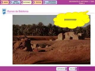 GEOGRAFÍA E HISTORIA 1.º ESO
TEMA 9
INICIOINICIO
MAPA
DEL TEMA
MAPA
DEL TEMA
INTERNETINTERNET TEXTOSTEXTOSTEXTOS
ESQUEMAS
Y ACTIVIDADES
ESQUEMAS
Y ACTIVIDADES
Ruinas de Babilonia
SALIRSALIRANTERIORANTERIOR
??????????
 