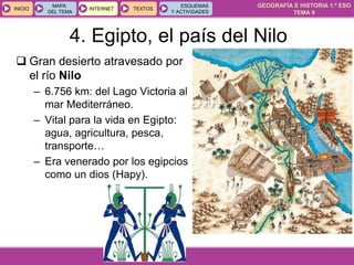 GEOGRAFÍA E HISTORIA 1.º ESO
TEMA 9
INICIOINICIO
MAPA
DEL TEMA
MAPA
DEL TEMA
INTERNETINTERNET TEXTOSTEXTOSTEXTOS
ESQUEMAS
Y ACTIVIDADES
ESQUEMAS
Y ACTIVIDADES
 Gran desierto atravesado por
el río Nilo
– 6.756 km: del Lago Victoria al
mar Mediterráneo.
– Vital para la vida en Egipto:
agua, agricultura, pesca,
transporte…
– Era venerado por los egipcios
como un dios (Hapy).
4. Egipto, el país del Nilo
 