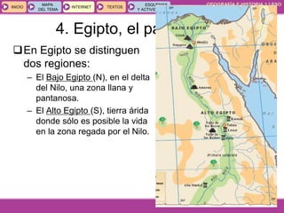 GEOGRAFÍA E HISTORIA 1.º ESO
TEMA 9
INICIOINICIO
MAPA
DEL TEMA
MAPA
DEL TEMA
INTERNETINTERNET TEXTOSTEXTOSTEXTOS
ESQUEMAS
Y ACTIVIDADES
ESQUEMAS
Y ACTIVIDADES
4. Egipto, el país del Nilo
En Egipto se distinguen
dos regiones:
– El Bajo Egipto (N), en el delta
del Nilo, una zona llana y
pantanosa.
– El Alto Egipto (S), tierra árida
donde sólo es posible la vida
en la zona regada por el Nilo.
 