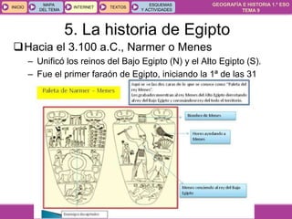 GEOGRAFÍA E HISTORIA 1.º ESO
TEMA 9
INICIOINICIO
MAPA
DEL TEMA
MAPA
DEL TEMA
INTERNETINTERNET TEXTOSTEXTOSTEXTOS
ESQUEMAS
Y ACTIVIDADES
ESQUEMAS
Y ACTIVIDADES
Hacia el 3.100 a.C., Narmer o Menes
– Unificó los reinos del Bajo Egipto (N) y el Alto Egipto (S).
– Fue el primer faraón de Egipto, iniciando la 1ª de las 31
dinastías.
5. La historia de Egipto
 