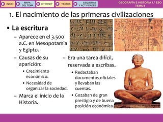 GEOGRAFÍA E HISTORIA 1.º ESO
TEMA 9
INICIOINICIO
MAPA
DEL TEMA
MAPA
DEL TEMA
INTERNETINTERNET TEXTOSTEXTOSTEXTOS
ESQUEMAS
Y ACTIVIDADES
ESQUEMAS
Y ACTIVIDADES
• La escritura
– Aparece en el 3.500
a.C. en Mesopotamia
y Egipto.
– Causas de su
aparición:
• Crecimiento
económico.
• Necesidad de
organizar la sociedad.
– Marca el inicio de la
Historia.
1. El nacimiento de las primeras civilizaciones
– Era una tarea difícil,
reservada a escribas.
• Redactaban
documentos oficiales
y llevaban las
cuentas.
• Gozaban de gran
prestigio y de buena
posición económica.
 