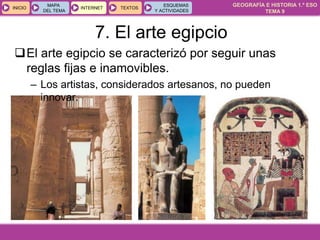 GEOGRAFÍA E HISTORIA 1.º ESO
TEMA 9
INICIOINICIO
MAPA
DEL TEMA
MAPA
DEL TEMA
INTERNETINTERNET TEXTOSTEXTOSTEXTOS
ESQUEMAS
Y ACTIVIDADES
ESQUEMAS
Y ACTIVIDADES
El arte egipcio se caracterizó por seguir unas
reglas fijas e inamovibles.
– Los artistas, considerados artesanos, no pueden
innovar.
7. El arte egipcio
 