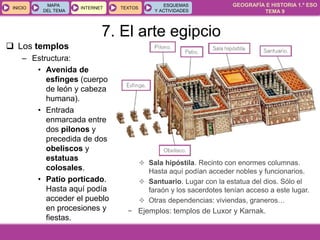 GEOGRAFÍA E HISTORIA 1.º ESO
TEMA 9
INICIOINICIO
MAPA
DEL TEMA
MAPA
DEL TEMA
INTERNETINTERNET TEXTOSTEXTOSTEXTOS
ESQUEMAS
Y ACTIVIDADES
ESQUEMAS
Y ACTIVIDADES
 Los templos
– Estructura:
• Avenida de
esfinges (cuerpo
de león y cabeza
humana).
• Entrada
enmarcada entre
dos pilonos y
precedida de dos
obeliscos y
estatuas
colosales.
• Patio porticado.
Hasta aquí podía
acceder el pueblo
en procesiones y
fiestas.
 Sala hipóstila. Recinto con enormes columnas.
Hasta aquí podían acceder nobles y funcionarios.
 Santuario. Lugar con la estatua del dios. Sólo el
faraón y los sacerdotes tenían acceso a este lugar.
 Otras dependencias: viviendas, graneros…
− Ejemplos: templos de Luxor y Karnak.
7. El arte egipcio
 
