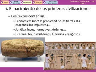 GEOGRAFÍA E HISTORIA 1.º ESO
TEMA 9
INICIOINICIO
MAPA
DEL TEMA
MAPA
DEL TEMA
INTERNETINTERNET TEXTOSTEXTOSTEXTOS
ESQUEMAS
Y ACTIVIDADES
ESQUEMAS
Y ACTIVIDADES
1. El nacimiento de las primeras civilizaciones
– Los textos contenían…
•Económica: sobre la propiedad de las tierras, las
cosechas, los impuestos…
•Jurídica: leyes, normativas, órdenes…
•Literaria: textos históricos, literarios y religiosos.
 
