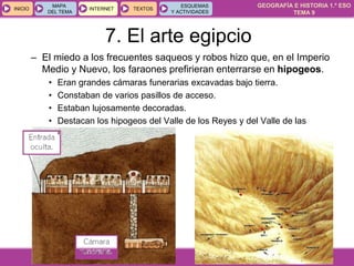 GEOGRAFÍA E HISTORIA 1.º ESO
TEMA 9
INICIOINICIO
MAPA
DEL TEMA
MAPA
DEL TEMA
INTERNETINTERNET TEXTOSTEXTOSTEXTOS
ESQUEMAS
Y ACTIVIDADES
ESQUEMAS
Y ACTIVIDADES
– El miedo a los frecuentes saqueos y robos hizo que, en el Imperio
Medio y Nuevo, los faraones prefirieran enterrarse en hipogeos.
• Eran grandes cámaras funerarias excavadas bajo tierra.
• Constaban de varios pasillos de acceso.
• Estaban lujosamente decoradas.
• Destacan los hipogeos del Valle de los Reyes y del Valle de las
Reinas.
7. El arte egipcio
 