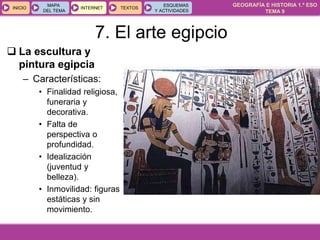 GEOGRAFÍA E HISTORIA 1.º ESO
TEMA 9
INICIOINICIO
MAPA
DEL TEMA
MAPA
DEL TEMA
INTERNETINTERNET TEXTOSTEXTOSTEXTOS
ESQUEMAS
Y ACTIVIDADES
ESQUEMAS
Y ACTIVIDADES
 La escultura y
pintura egipcia
– Características:
• Finalidad religiosa,
funeraria y
decorativa.
• Falta de
perspectiva o
profundidad.
• Idealización
(juventud y
belleza).
• Inmovilidad: figuras
estáticas y sin
movimiento.
7. El arte egipcio
 