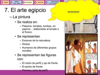 GEOGRAFÍA E HISTORIA 1.º ESO
TEMA 9
INICIOINICIO
MAPA
DEL TEMA
MAPA
DEL TEMA
INTERNETINTERNET TEXTOSTEXTOSTEXTOS
ESQUEMAS
Y ACTIVIDADES
ESQUEMAS
Y ACTIVIDADES
– La pintura
• Se realiza en:
– Palacios, templos, tumbas, en
papiros… elaboradas al temple o
al fresco.
• Se representan
– Escenas de la naturaleza
– Dioses
– Humanos de diferentes grupos
sociales.
• Se representan las figuras
con:
– El rostro de perfil y ojo de frente.
– El pecho de frente.
– Piernas y pies de perfil.
??????????7. El arte egipcio
 