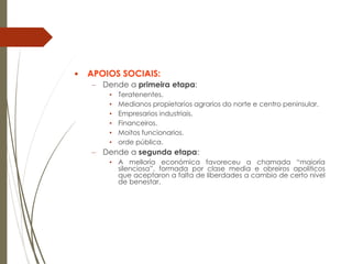  APOIOS SOCIAIS:
– Dende a primeira etapa:
• Teratenentes.
• Medianos propietarios agrarios do norte e centro peninsular.
• Empresarios industriais.
• Financeiros.
• Moitos funcionarios.
• orde pública.
– Dende a segunda etapa:
• A melloría económica favoreceu a chamada “maioría
silenciosa”, formada por clase media e obreiros apolíticos
que aceptaron a falta de liberdades a cambio de certo nivel
de benestar.
 