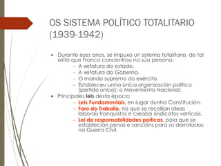 OS SISTEMA POLÍTICO TOTALITARIO
(1939-1942)
 Durante eses anos, se impuxo un sistema totalitario, de tal
xeito que Franco concentrou na súa persona:
– A xefatura do estado.
– A xefatura do Goberno.
– O mando supremo do exército.
– Estableceu unha única organización política
(partido único): o Movemento Nacional.
 Principales leis desta época:
– Leis Fundamentais, en lugar dunha Constitución.
– Foro do Traballo, no que se recollían ideas
laborais franquistas e creaba sindicatos verticais.
– Lei de responsabilidades poíticas, pola que se
establecían penas e sancións para os derrotados
na Guerra Civil.
 