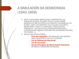 A SIMULACIÓN DA DEMOCRACIA
(1942-1959)
 Ante a previsible derrota dos totalitarismos na
Segunda Guerra Mundial, Franco quixo darlle
apariencia democrática ao réxime e restableceu as
Cortes, pero únicamente con función consultiva.
Deste xeito, creou a chamada “Democracia
Orgánica”, xa que os seus representantes eran
considerados órganos naturais da sociedade (familia,
municipio…).
 Novas Leis destas datas:
– Foro dos Españois. Declaración de dereitos
que na práctica non se cumprían.
– Lei de Referendo Nacional.
– Lei de Sucesión.
– Lei de Principios do Movemento Nacional.
Sintetiza a ideoloxía franquista.
 