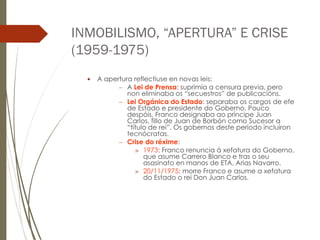 INMOBILISMO, “APERTURA” E CRISE
(1959-1975)
 A apertura reflectiuse en novas leis:
– A Lei de Prensa: suprimía a censura previa, pero
non eliminaba os “secuestros” de publicacións.
– Lei Orgánica do Estado: separaba os cargos de efe
de Estado e presidente do Goberno. Pouco
despóis, Franco designaba ao príncipe Juan
Carlos, fillo de Juan de Borbón como Sucesor a
“título de rei”. Os gobernos deste período incluíron
tecnócratas.
– Crise do réxime:
» 1973: Franco renuncia á xefatura do Goberno,
que asume Carrero Blanco e tras o seu
asasinato en manos de ETA, Arias Navarro.
» 20/11/1975: morre Franco e asume a xefatura
do Estado o rei Don Juan Carlos.
 