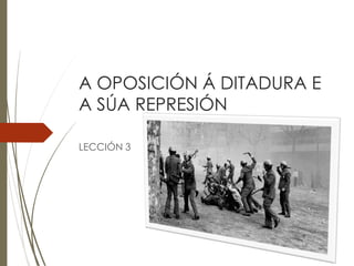 A OPOSICIÓN Á DITADURA E
A SÚA REPRESIÓN
LECCIÓN 3
 