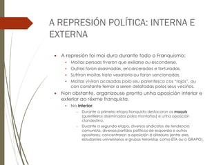 A REPRESIÓN POLÍTICA: INTERNA E
EXTERNA
 A represión foi moi dura durante todo o Franquismo:
• Moitas persoas tiveron que exiliarse ou esconderse.
• Outras foron asasinadas, encarceradas e torturadas.
• Sufriron moitas trato vexatorio ou foron sancionadas.
• Moitas viviron acasadas polo seu parentesco cos “rojos”, ou
con constante temor a seren delatadas polos seus veciños.
 Non obstante, organizouse pronto unha oposición interior e
exterior ao réxme franquista.
• No interior:
– Durante a primeira etapa franquista destacaron os maquis
(guerrilleiros diseminados polas montañas) e unha oposición
clandestina.
– Durante a segunda etapa, diversos sindicatos de tendencia
comunista, diversos partidos políticos de esquerda e outros
opositores, concentraron a oposición á ditadura (entre eles,
estudantes universtarios e grupos terroristas como ETA ou o GRAPO).
 