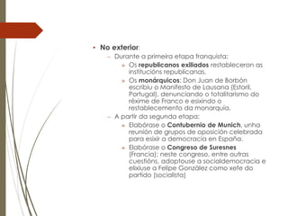 • No exterior:
– Durante a primeira etapa franquista:
» Os republicanos exiliados restableceron as
institucións republicanas.
» Os monárquicos: Don Juan de Borbón
escribiu o Manifesto de Lausana (Estoril,
Portugal), denunciando o totalitarismo do
réxime de Franco e esixindo o
restablecemento da monarquía.
– A partir da segunda etapa:
» Elabórase o Contubernio de Munich, unha
reunión de grupos de oposición celebrada
para esixir a democracia en España.
» Elabórase o Congreso de Suresnes
(Francia); neste congreso, entre outras
cuestións, adoptouse a socialdemocracia e
elixiuse a Felipe González como xefe do
partido (socialista)
 