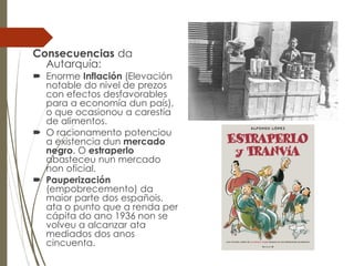 Consecuencias da
Autarquía:
 Enorme Inflación (Elevación
notable do nivel de prezos
con efectos desfavorables
para a economía dun país),
o que ocasionou a carestía
de alimentos.
 O racionamento potenciou
a existencia dun mercado
negro. O estraperlo
abasteceu nun mercado
non oficial.
 Pauperización
(empobrecemento) da
maior parte dos españois,
ata o punto que a renda per
cápita do ano 1936 non se
volveu a alcanzar ata
mediados dos anos
cincuenta.
 