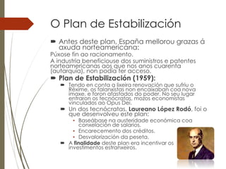O Plan de Estabilización
 Antes deste plan, España mellorou grazas á
axuda norteamericana:
Púxose fin ao racionamento.
A industria beneficiouse dos suministros e patentes
norteamericanas aos que nos anos cuarenta
(autarquía), non podía ter acceso.
 Plan de Estabilización (1959):
 Tendo en conta a lixeira renovación que sufriu o
Réxime, os falanxistas non encaixaban coa nova
imaxe, e foron afastados do poder. No seu lugar
entraron os tecnócratas, mozos economistas
vinculados ao Opus Dei.
 Un dos tecnócratas, Laureano López Rodó, foi o
que desenvolveu este plan:
• Baseábase na austeridade económica coa
conxelación de salarios.
• Encarecemento dos créditos.
• Desvalorización da peseta.
 A finalidade deste plan era incentivar os
investimentos estranxeiros.
 