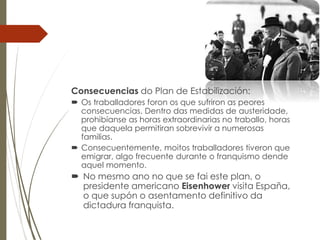 Consecuencias do Plan de Estabilización:
 Os traballadores foron os que sufriron as peores
consecuencias. Dentro das medidas de austeridade,
prohibíanse as horas extraordinarias no traballo, horas
que daquela permitiran sobrevivir a numerosas
familias.
 Consecuentemente, moitos traballadores tiveron que
emigrar, algo frecuente durante o franquismo dende
aquel momento.
 No mesmo ano no que se fai este plan, o
presidente americano Eisenhower visita España,
o que supón o asentamento definitivo da
dictadura franquista.
 
