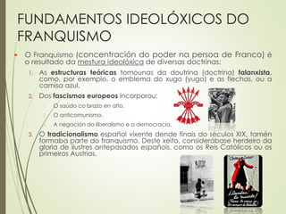 FUNDAMENTOS IDEOLÓXICOS DO
FRANQUISMO
 O Franquismo (concentración do poder na persoa de Franco) é
o resultado da mestura ideolóxica de diversas doctrinas:
1. As estructuras teóricas tomounas da doutrina (doctrina) falanxista,
como, por exemplo, o emblema do xugo (yugo) e as flechas, ou a
camisa azul.
2. Dos fascismos europeos incorporou:
1. O saúdo co brazo en alto.
2. O anticomunismo.
3. A negación do liberalismo e a democracia.
3. O tradicionalismo español vixente dende finais do séculos XIX, tamén
formaba parte do franquismo. Deste xeito, considerábase herdeiro da
gloria de ilustres antepasados españois, como os Reis Católicos ou os
primeiros Austrias.
 