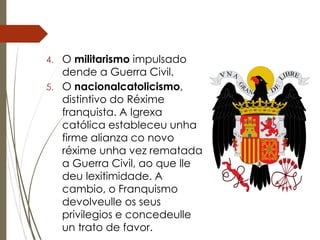 4. O militarismo impulsado
dende a Guerra Civil.
5. O nacionalcatolicismo,
distintivo do Réxime
franquista. A Igrexa
católica estableceu unha
firme alianza co novo
réxime unha vez rematada
a Guerra Civil, ao que lle
deu lexitimidade. A
cambio, o Franquismo
devolveulle os seus
privilegios e concedeulle
un trato de favor.
 