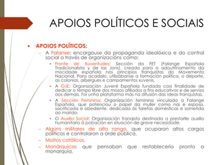 APOIOS POLÍTICOS E SOCIAIS
 APOIOS POLÍTICOS:
– A Falanxe: encargouse da propaganda ideolóxica e do control
social a través de organizacións como:
• Fronte de Xuventudes: Sección da FET (Falange Española
Tradicionalista y de las Jons), creada para o adoutrinamento da
mocidade española nos principios franquistas do Movemento
Nacional. Para acadalo, utilizábanse a formación política, o deporte,
as colonias, albergues e campamentos xuvenís.
• A OJE: Organización Juvenil Española fundada coa finalidade de
dedicar o tempo libre dos mozos afiliados a fins educativos e de servizo
aos demais. Foi unha plataforma más na difusión das ideas franquistas.
• A Sección Feminina: Organización feminina vinculada a Falange
Española, que potenciou o papel da muller como nai e esposa,
sacrificada e obediente, dedicada ás tarefas domésticas e sometida
ao marido.
• O Auxilio Social: Organización franqista destinada a prestarlle auxilio
humanitario á pobación en situación de grave necesidade.
– Algúns militares de alto rango, que ocuparon altos cargos
políticos e controlaron a orde pública.
– Moitos católicos.
– Monárquicos que pensaban que restablecería pronto a
monarquía.
 
