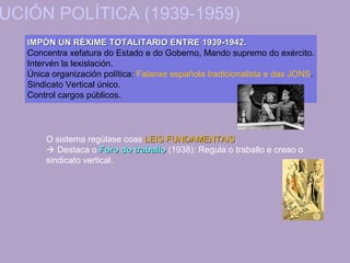 UCIÓN POLÍTICA (1939-1959)
IMPÓN UN RÉXIME TOTALITARIO ENTRE 1939-1942.IMPÓN UN RÉXIME TOTALITARIO ENTRE 1939-1942.
Concentra xefatura do Estado e do Goberno, Mando supremo do exército.
Intervén la lexislación.
Única organización política: Falanxe española tradicionalista e das JONS.
Sindicato Vertical único.
Control cargos públicos.
O sistema regúlase coas LEIS FUNDAMENTAISLEIS FUNDAMENTAIS.
 Destaca o Foro do traballoForo do traballo (1938): Regula o traballo e creao o
sindicato vertical.
 