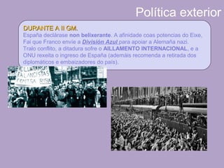 Política exterior
DURANTE A II GM.DURANTE A II GM.
España declárase non belixerante. A afinidade coas potencias do Eixe,
Fai que Franco envíe a División Azul para apoiar a Alemaña nazi.
Tralo conflito, a ditadura sofre o AILLAMENTO INTERNACIONAL, e a
ONU rexeita o ingreso de España (ademáis recomenda a retirada dos
diplomáticos e embaizadores do país).
 